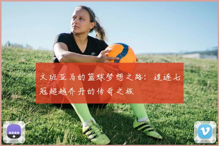 文班亚马的篮球梦想之路：追逐七冠超越乔丹的传奇之旅