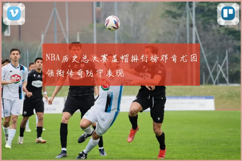 NBA历史总决赛盖帽排行榜邓肯尤因领衔传奇防守表现