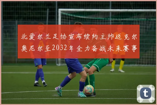 北爱尔兰足协宣布续约主帅迈克尔奥尼尔至2032年全力备战未来赛事