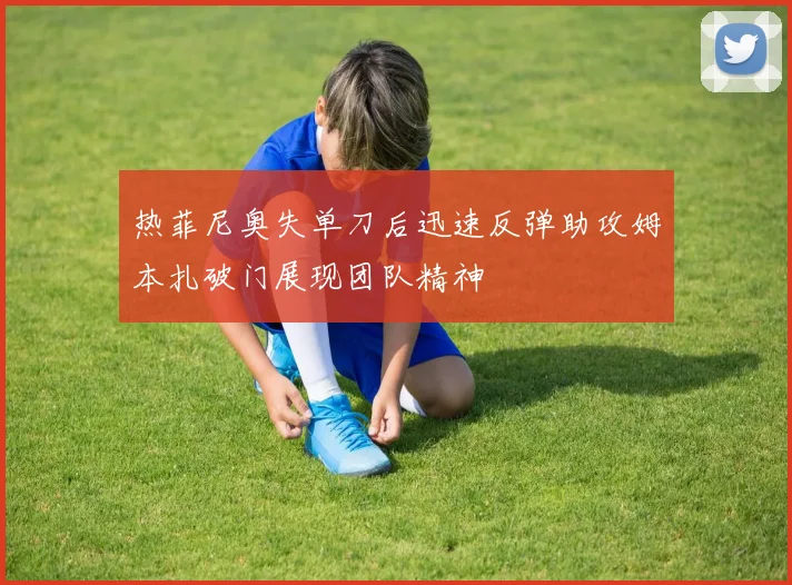 热菲尼奥失单刀后迅速反弹助攻姆本扎破门展现团队精神