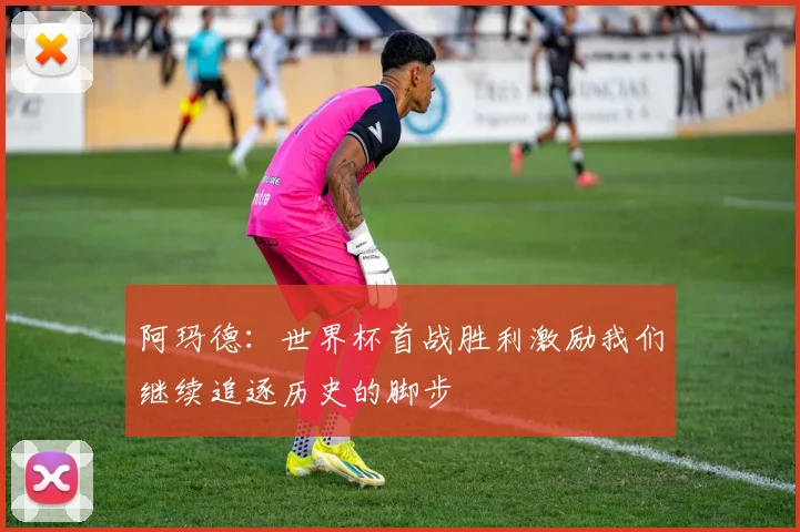 阿玛德：世界杯首战胜利激励我们继续追逐历史的脚步