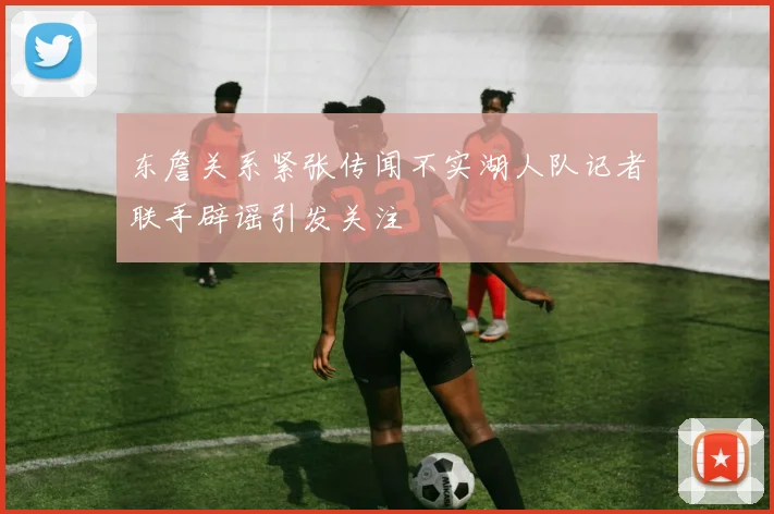 东詹关系紧张传闻不实湖人队记者联手辟谣引发关注