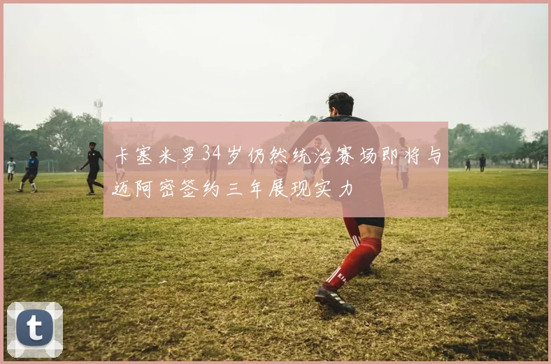 卡塞米罗34岁仍然统治赛场即将与迈阿密签约三年展现实力
