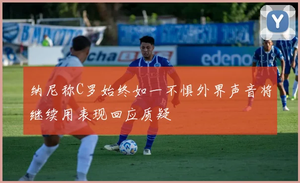 纳尼称C罗始终如一不惧外界声音将继续用表现回应质疑