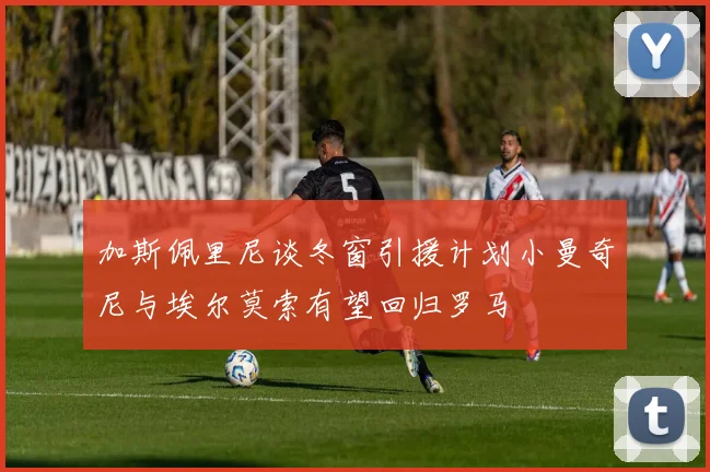 加斯佩里尼谈冬窗引援计划小曼奇尼与埃尔莫索有望回归罗马