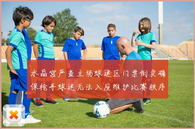 水晶宫严查主场球迷区门票倒卖确保枪手球迷无法入座维护比赛秩序