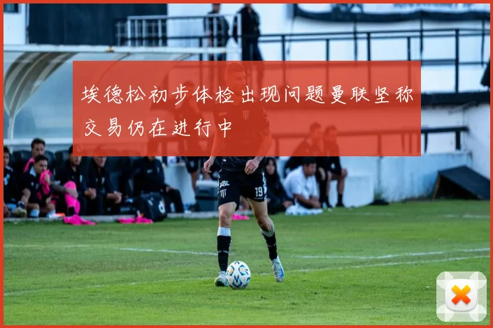 埃德松初步体检出现问题曼联坚称交易仍在进行中