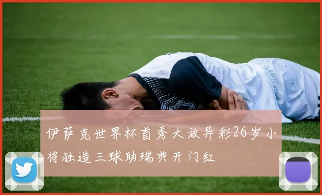 伊萨克世界杯首秀大放异彩26岁小将独造三球助瑞典开门红