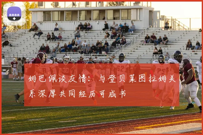 姆巴佩谈友情：与登贝莱图拉姆关系深厚共同经历可成书