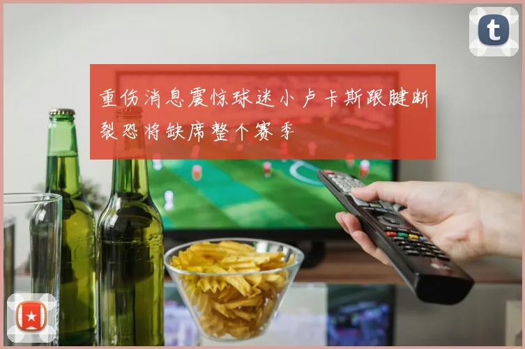 重伤消息震惊球迷小卢卡斯跟腱断裂恐将缺席整个赛季
