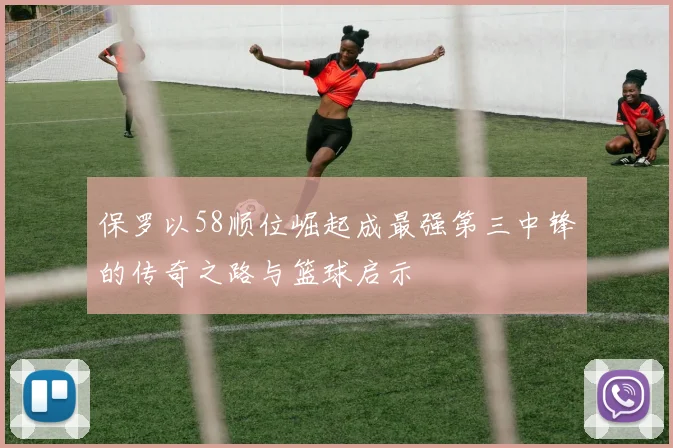 保罗以58顺位崛起成最强第三中锋的传奇之路与篮球启示