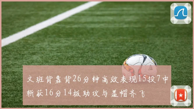 文班背靠背26分钟高效表现15投7中斩获16分14板助攻与盖帽齐飞