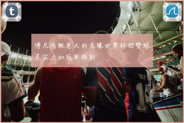 博尼感慨意大利无缘世界杯称赞球员实力如冠军级别