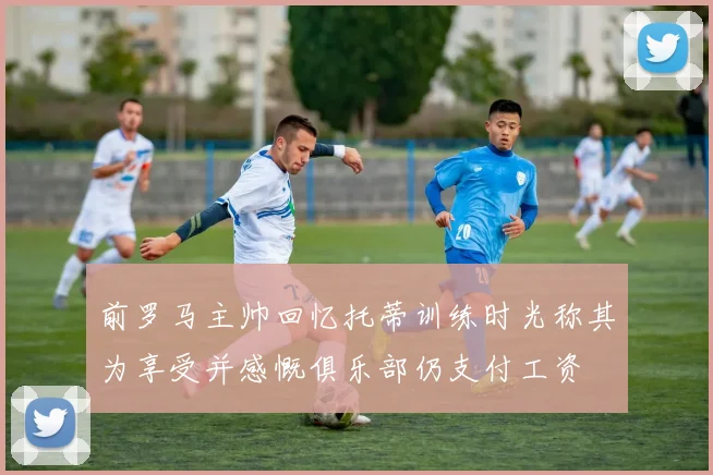 前罗马主帅回忆托蒂训练时光称其为享受并感慨俱乐部仍支付工资