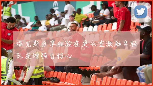 福克斯分享经验在更衣室激励年轻队友增强自信心
