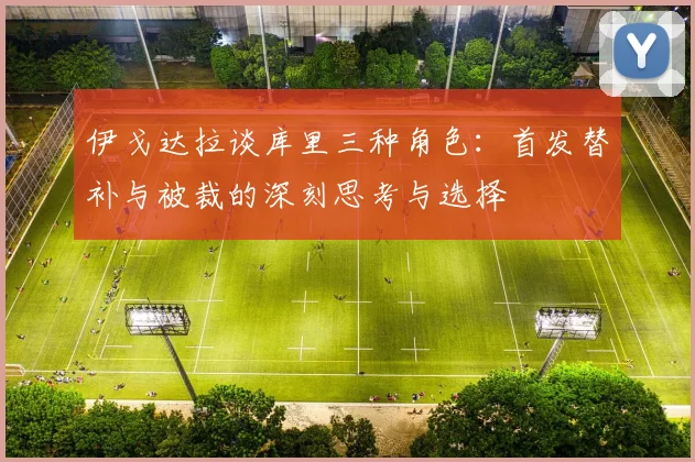 伊戈达拉谈库里三种角色：首发替补与被裁的深刻思考与选择