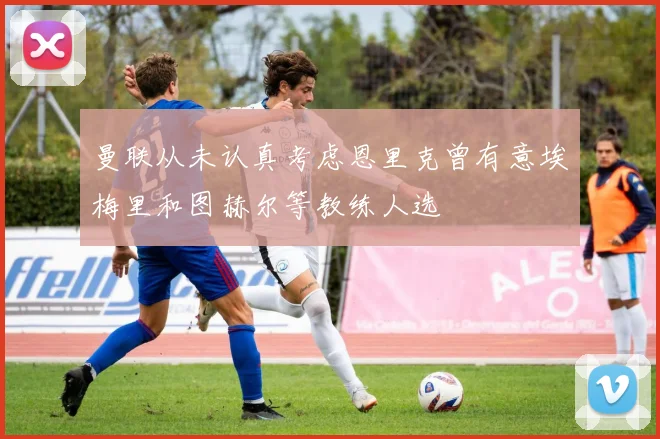 曼联从未认真考虑恩里克曾有意埃梅里和图赫尔等教练人选