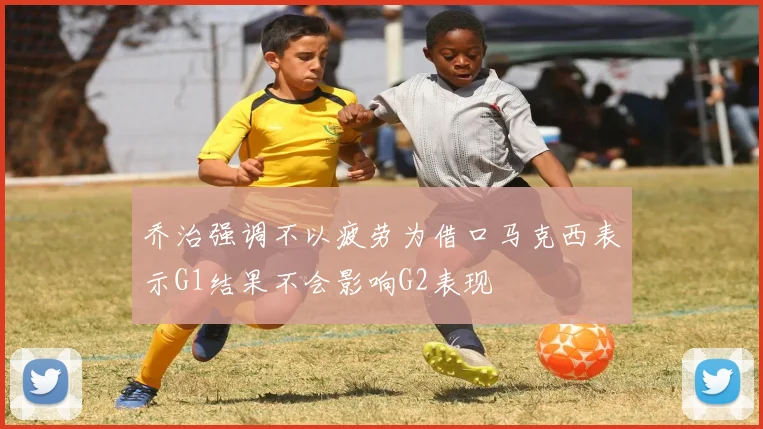 乔治强调不以疲劳为借口马克西表示G1结果不会影响G2表现